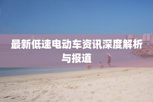 最新低速电动车资讯深度解析与报道