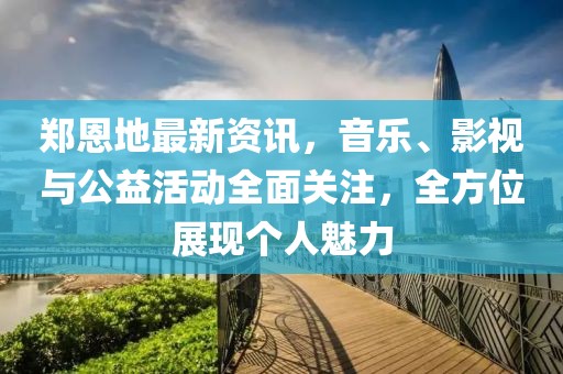 郑恩地最新资讯，音乐、影视与公益活动全面关注，全方位展现个人魅力