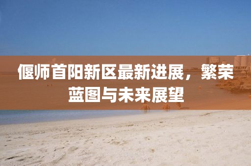 偃师首阳新区最新进展，繁荣蓝图与未来展望