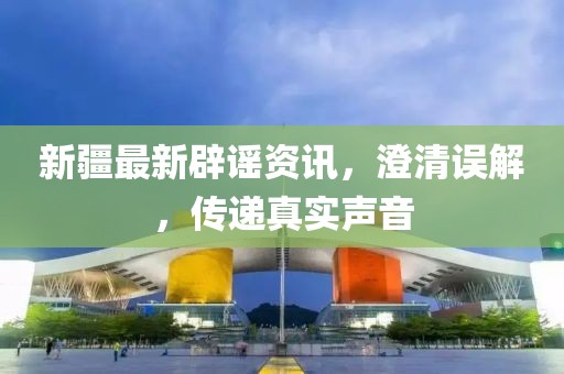新疆最新辟谣资讯，澄清误解，传递真实声音