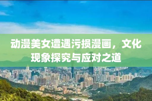 动漫美女遭遇污损漫画，文化现象探究与应对之道