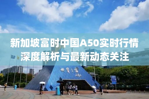 新加坡富时中国A50实时行情深度解析与最新动态关注