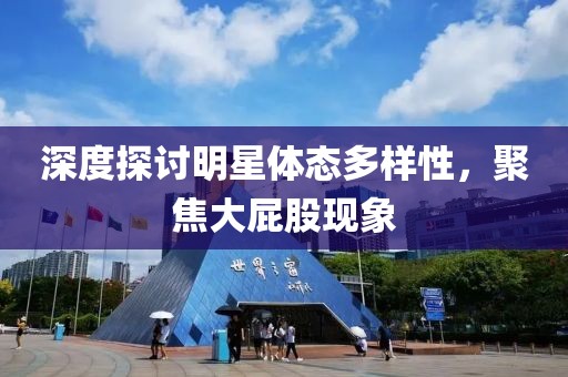 深度探讨明星体态多样性，聚焦大屁股现象