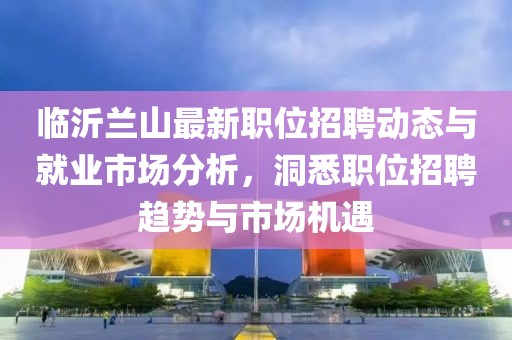 临沂兰山最新职位招聘动态与就业市场分析，洞悉职位招聘趋势与市场机遇