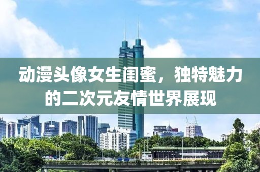 动漫头像女生闺蜜，独特魅力的二次元友情世界展现