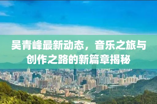 吴青峰最新动态，音乐之旅与创作之路的新篇章揭秘