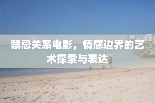 禁忌关系电影，情感边界的艺术探索与表达