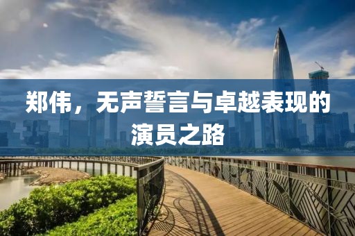 郑伟，无声誓言与卓越表现的演员之路