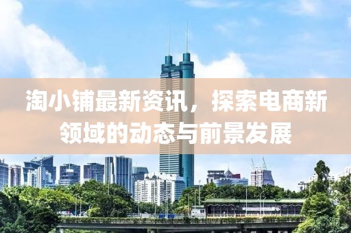 淘小铺最新资讯，探索电商新领域的动态与前景发展
