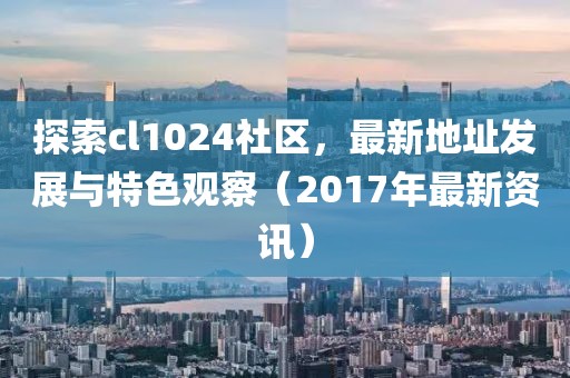 探索cl1024社区，最新地址发展与特色观察（2017年最新资讯）
