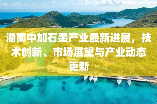 湖南中加石墨产业最新进展，技术创新、市场展望与产业动态更新