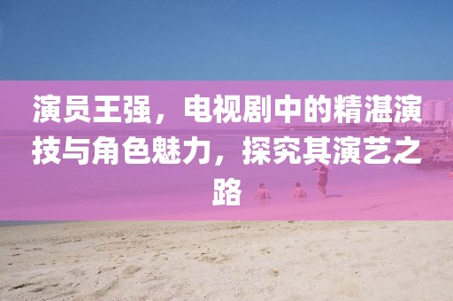演员王强，电视剧中的精湛演技与角色魅力，探究其演艺之路