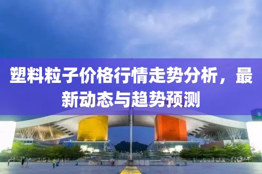 塑料粒子价格行情走势分析，最新动态与趋势预测