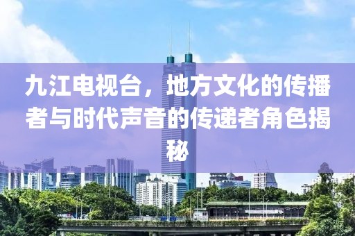 九江电视台，地方文化的传播者与时代声音的传递者角色揭秘