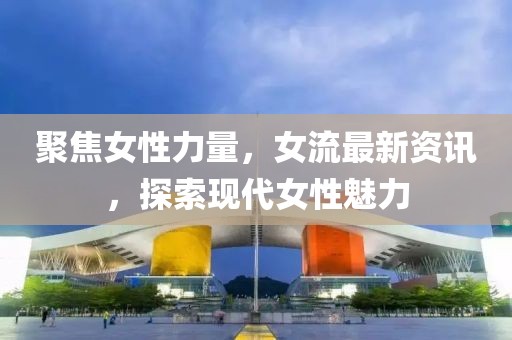 聚焦女性力量，女流最新资讯，探索现代女性魅力