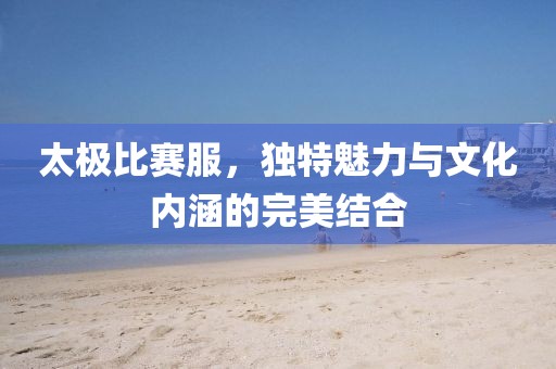 太极比赛服，独特魅力与文化内涵的完美结合