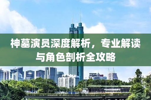 神墓演员深度解析，专业解读与角色剖析全攻略