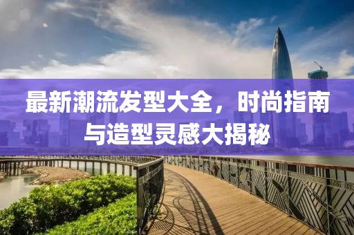 最新潮流发型大全，时尚指南与造型灵感大揭秘
