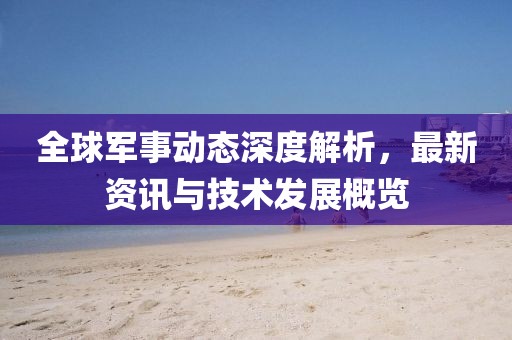 全球军事动态深度解析，最新资讯与技术发展概览