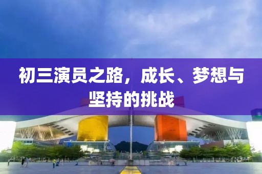 初三演员之路，成长、梦想与坚持的挑战