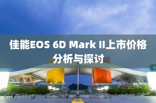 佳能EOS 6D Mark II上市价格分析与探讨