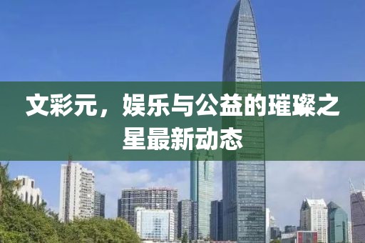 文彩元，娱乐与公益的璀璨之星最新动态