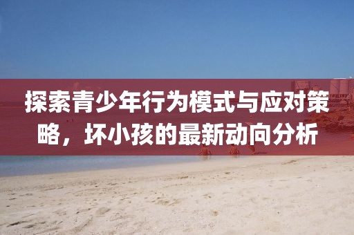 探索青少年行为模式与应对策略，坏小孩的最新动向分析