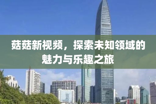菇菇新视频，探索未知领域的魅力与乐趣之旅