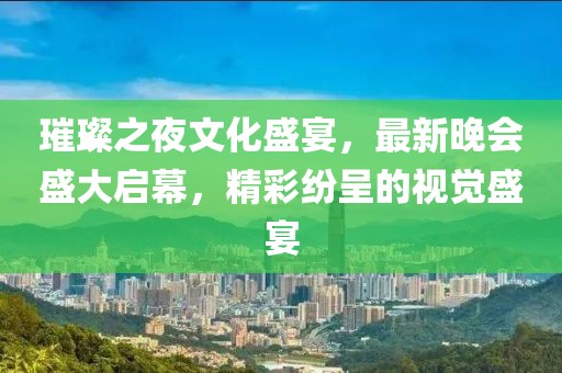 璀璨之夜文化盛宴，最新晚会盛大启幕，精彩纷呈的视觉盛宴