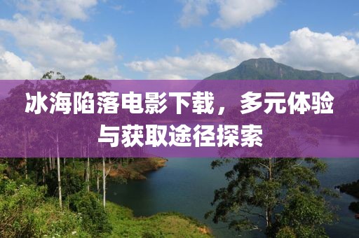 冰海陷落电影下载，多元体验与获取途径探索