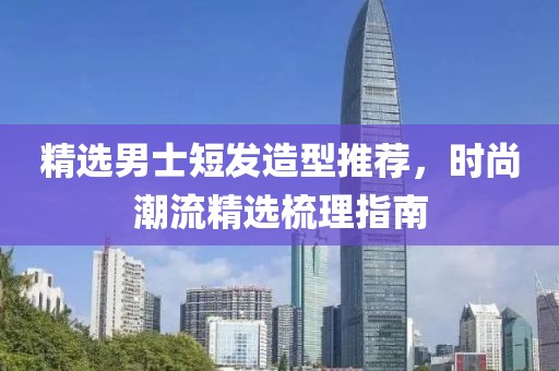 精选男士短发造型推荐，时尚潮流精选梳理指南