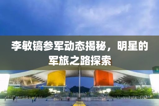 李敏镐参军动态揭秘，明星的军旅之路探索