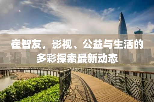 崔智友，影视、公益与生活的多彩探索最新动态