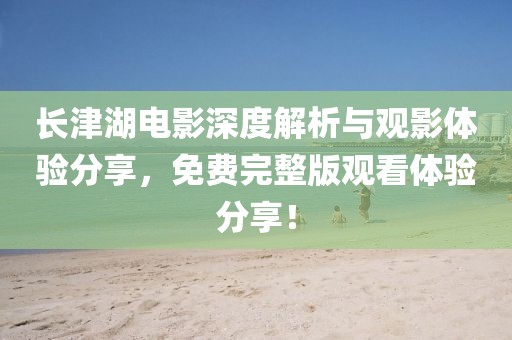 长津湖电影深度解析与观影体验分享，免费完整版观看体验分享！