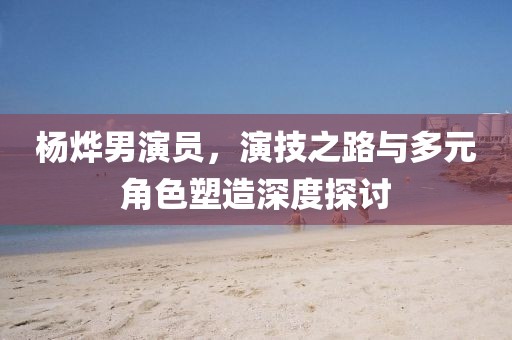 杨烨男演员，演技之路与多元角色塑造深度探讨