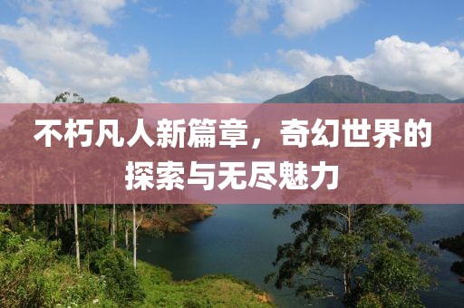 不朽凡人新篇章，奇幻世界的探索与无尽魅力