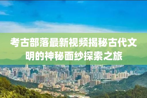 考古部落最新视频揭秘古代文明的神秘面纱探索之旅