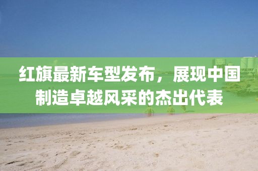 红旗最新车型发布，展现中国制造卓越风采的杰出代表