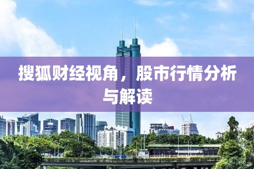 搜狐财经视角，股市行情分析与解读