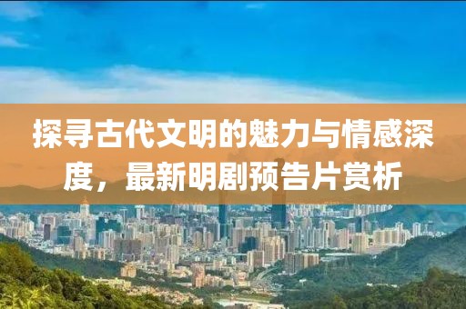 探寻古代文明的魅力与情感深度，最新明剧预告片赏析