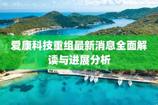爱康科技重组最新消息全面解读与进展分析
