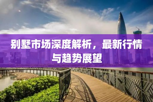 别墅市场深度解析，最新行情与趋势展望