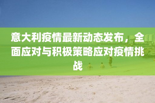 意大利疫情最新动态发布，全面应对与积极策略应对疫情挑战
