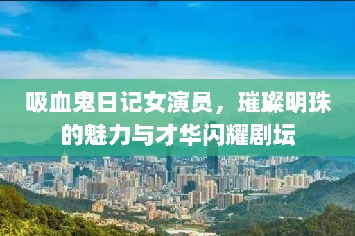 吸血鬼日记女演员，璀璨明珠的魅力与才华闪耀剧坛