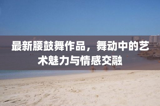 最新腰鼓舞作品，舞动中的艺术魅力与情感交融