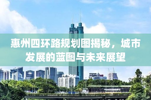 惠州四环路规划图揭秘，城市发展的蓝图与未来展望