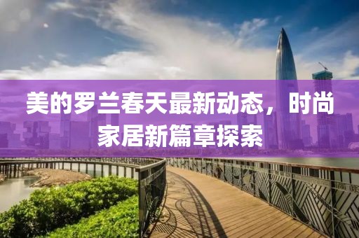 美的罗兰春天最新动态，时尚家居新篇章探索