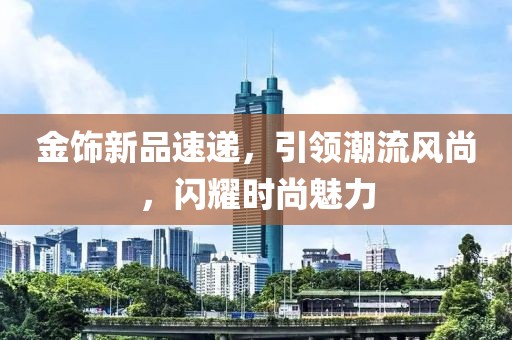 金饰新品速递，引领潮流风尚，闪耀时尚魅力