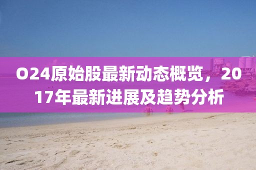 O24原始股最新动态概览，2017年最新进展及趋势分析