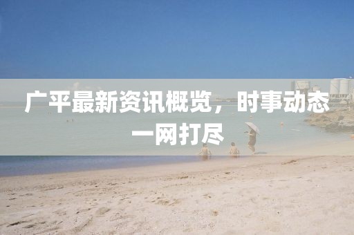 广平最新资讯概览，时事动态一网打尽
